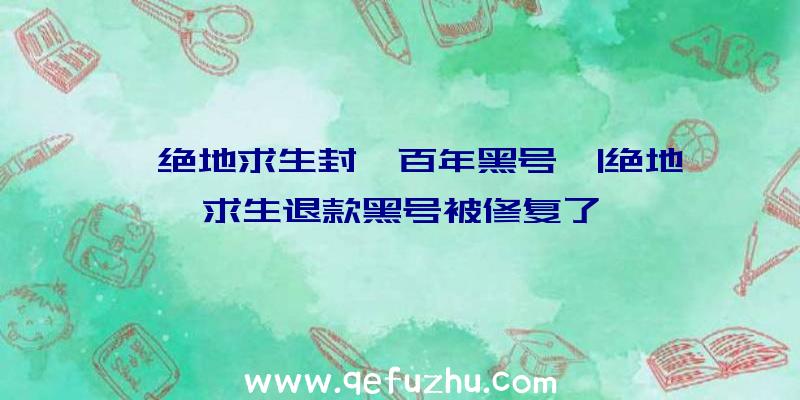 「绝地求生封一百年黑号」|绝地求生退款黑号被修复了